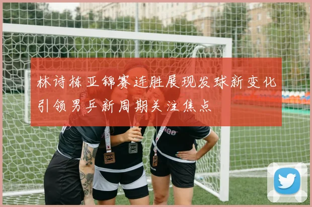 林诗栋亚锦赛连胜展现发球新变化引领男乒新周期关注焦点